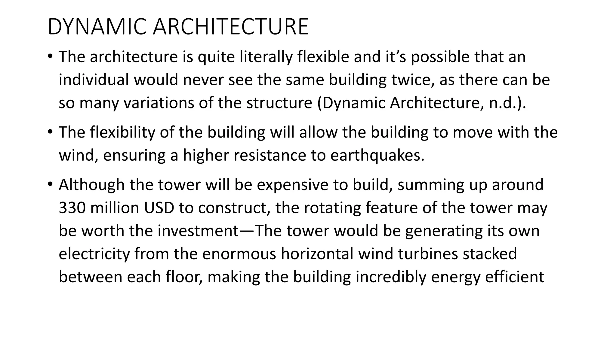 DYNAMIC ARCHITECTURE
• The architecture is quite literally flexible and it’s possible that an
individual would never see the same building twice, as there can be
so many variations of the structure (Dynamic Architecture, n.d.).
• The flexibility of the building will allow the building to move with the
wind, ensuring a higher resistance to earthquakes.
• Although the tower will be expensive to build, summing up around
330 million USD to construct, the rotating feature of the tower may
be worth the investment—The tower would be generating its own
electricity from the enormous horizontal wind turbines stacked
between each floor, making the building incredibly energy efficient
 
