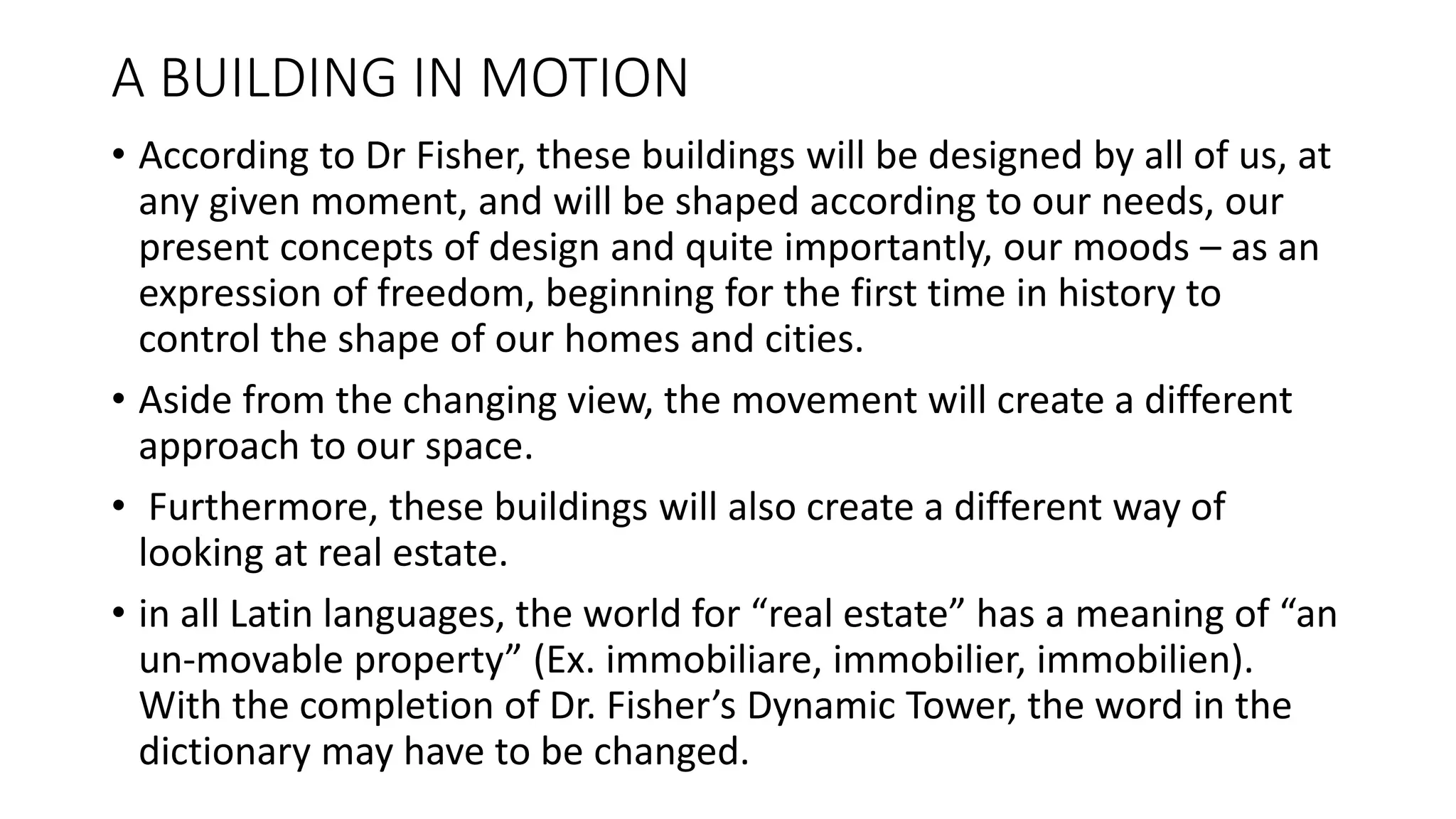A BUILDING IN MOTION
• According to Dr Fisher, these buildings will be designed by all of us, at
any given moment, and will be shaped according to our needs, our
present concepts of design and quite importantly, our moods – as an
expression of freedom, beginning for the first time in history to
control the shape of our homes and cities.
• Aside from the changing view, the movement will create a different
approach to our space.
• Furthermore, these buildings will also create a different way of
looking at real estate.
• in all Latin languages, the world for “real estate” has a meaning of “an
un-movable property” (Ex. immobiliare, immobilier, immobilien).
With the completion of Dr. Fisher’s Dynamic Tower, the word in the
dictionary may have to be changed.
 