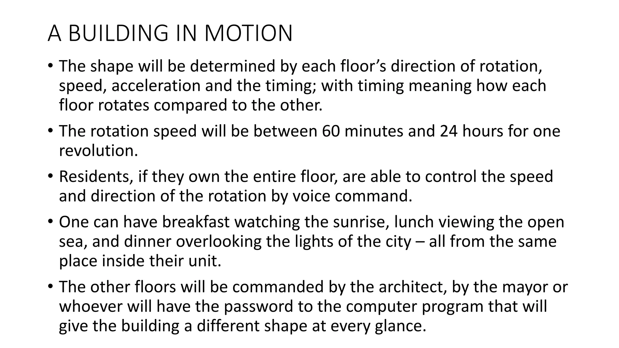 A BUILDING IN MOTION
• The shape will be determined by each floor’s direction of rotation,
speed, acceleration and the timing; with timing meaning how each
floor rotates compared to the other.
• The rotation speed will be between 60 minutes and 24 hours for one
revolution.
• Residents, if they own the entire floor, are able to control the speed
and direction of the rotation by voice command.
• One can have breakfast watching the sunrise, lunch viewing the open
sea, and dinner overlooking the lights of the city – all from the same
place inside their unit.
• The other floors will be commanded by the architect, by the mayor or
whoever will have the password to the computer program that will
give the building a different shape at every glance.
 