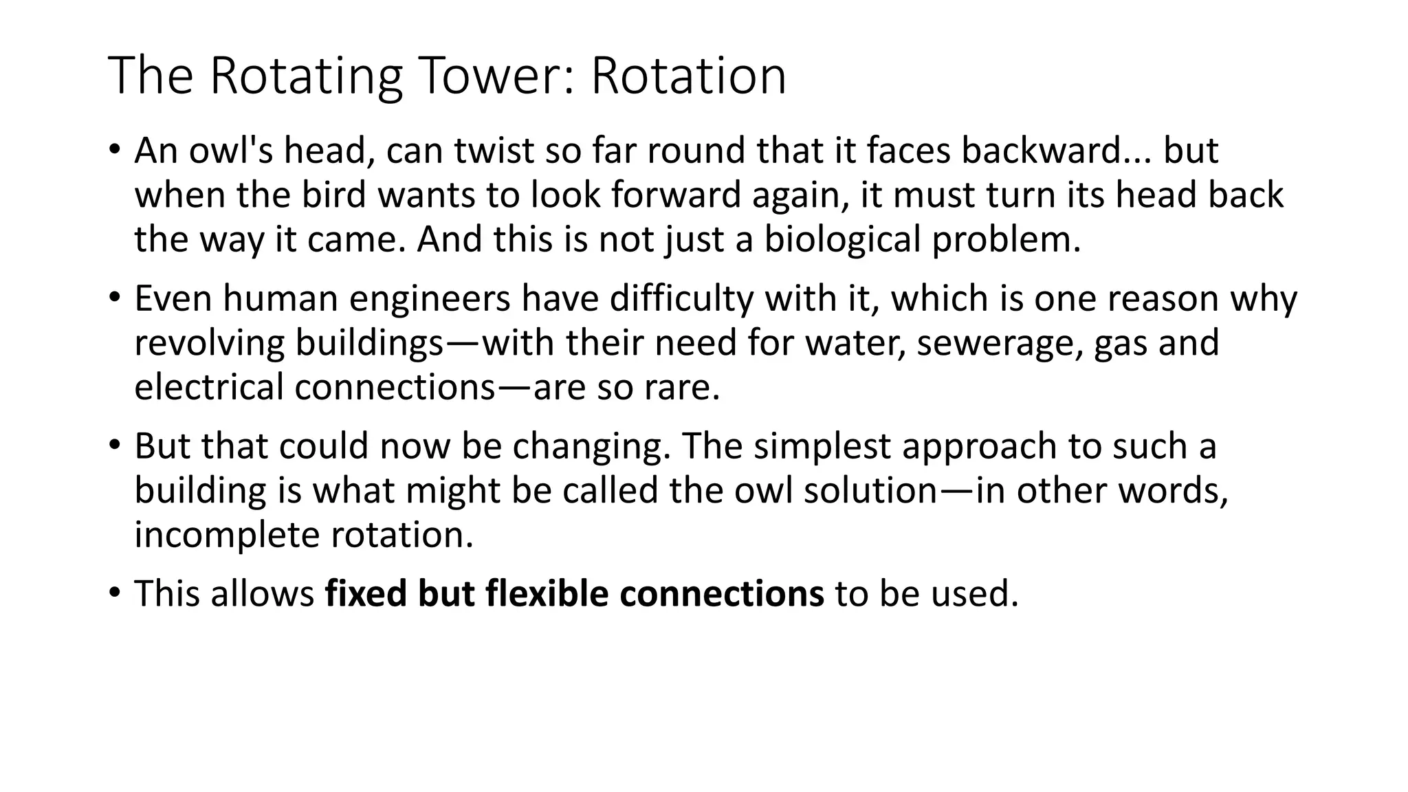The Rotating Tower: Rotation
• An owl's head, can twist so far round that it faces backward... but
when the bird wants to look forward again, it must turn its head back
the way it came. And this is not just a biological problem.
• Even human engineers have difficulty with it, which is one reason why
revolving buildings—with their need for water, sewerage, gas and
electrical connections—are so rare.
• But that could now be changing. The simplest approach to such a
building is what might be called the owl solution—in other words,
incomplete rotation.
• This allows fixed but flexible connections to be used.
 