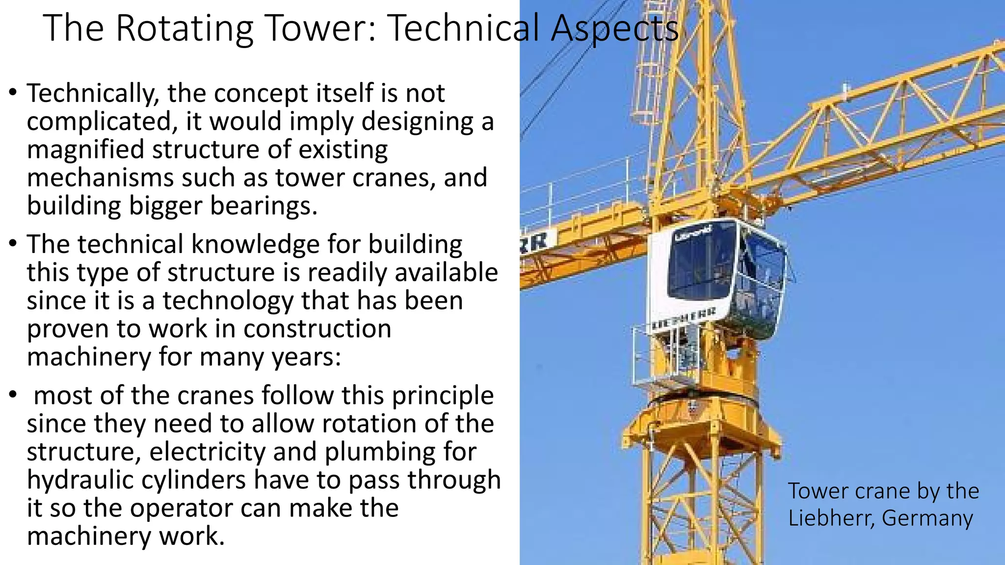 The Rotating Tower: Technical Aspects
Tower crane by the
Liebherr, Germany
• Technically, the concept itself is not
complicated, it would imply designing a
magnified structure of existing
mechanisms such as tower cranes, and
building bigger bearings.
• The technical knowledge for building
this type of structure is readily available
since it is a technology that has been
proven to work in construction
machinery for many years:
• most of the cranes follow this principle
since they need to allow rotation of the
structure, electricity and plumbing for
hydraulic cylinders have to pass through
it so the operator can make the
machinery work.
 