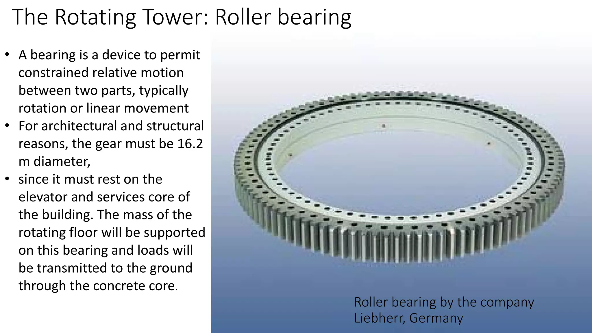 Roller bearing by the company
Liebherr, Germany
The Rotating Tower: Roller bearing
• A bearing is a device to permit
constrained relative motion
between two parts, typically
rotation or linear movement
• For architectural and structural
reasons, the gear must be 16.2
m diameter,
• since it must rest on the
elevator and services core of
the building. The mass of the
rotating floor will be supported
on this bearing and loads will
be transmitted to the ground
through the concrete core.
 