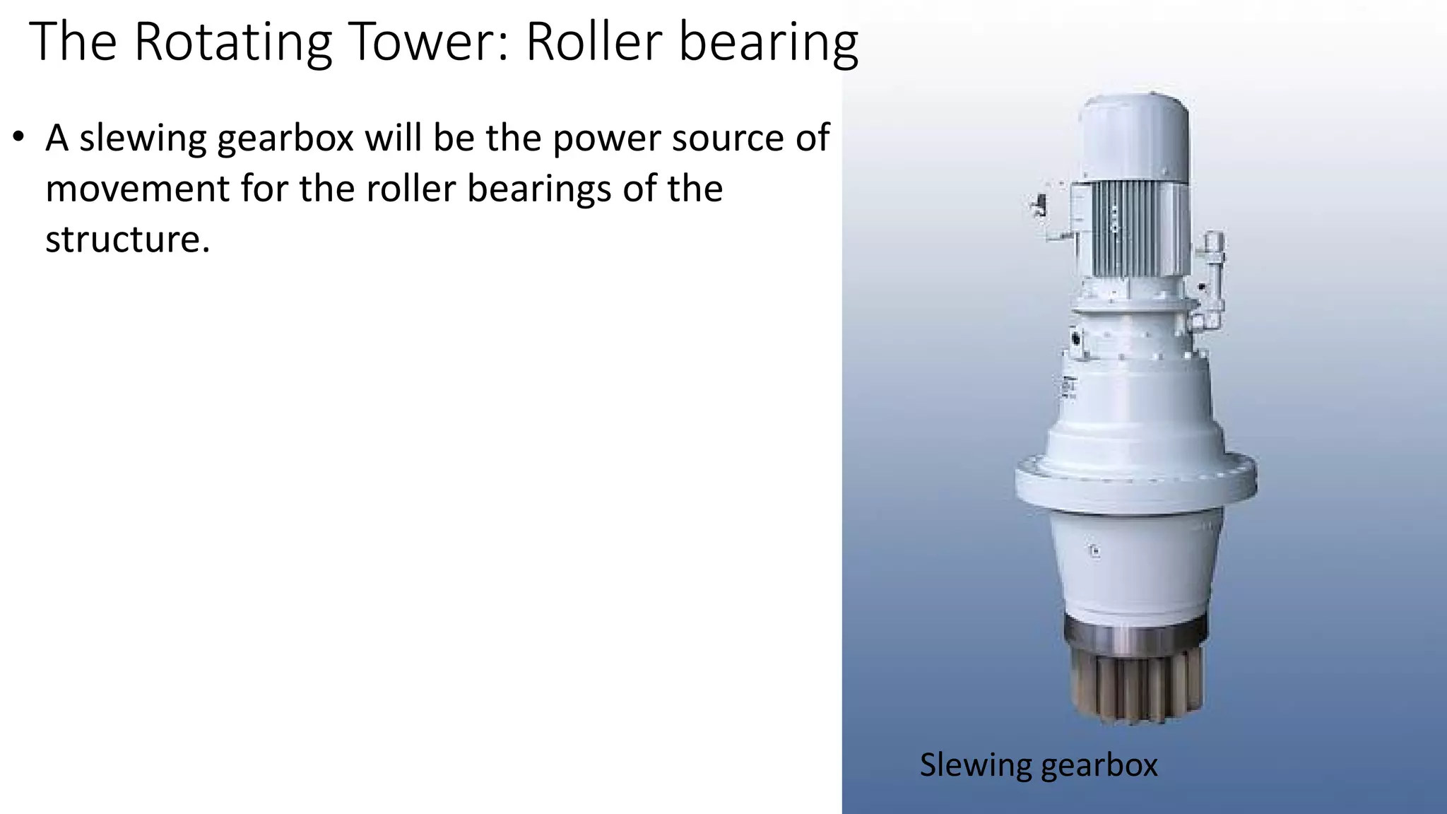 The Rotating Tower: Roller bearing
Slewing gearbox
• A slewing gearbox will be the power source of
movement for the roller bearings of the
structure.
 