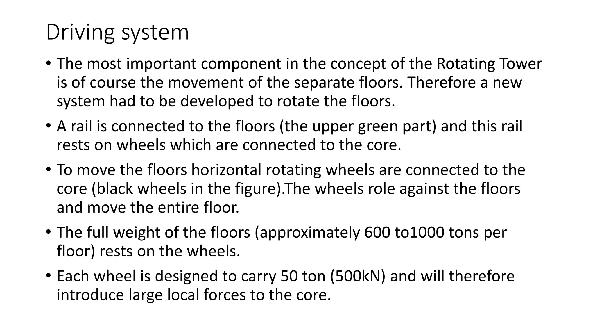 Driving system
• The most important component in the concept of the Rotating Tower
is of course the movement of the separate floors. Therefore a new
system had to be developed to rotate the floors.
• A rail is connected to the floors (the upper green part) and this rail
rests on wheels which are connected to the core.
• To move the floors horizontal rotating wheels are connected to the
core (black wheels in the figure).The wheels role against the floors
and move the entire floor.
• The full weight of the floors (approximately 600 to1000 tons per
floor) rests on the wheels.
• Each wheel is designed to carry 50 ton (500kN) and will therefore
introduce large local forces to the core.
 