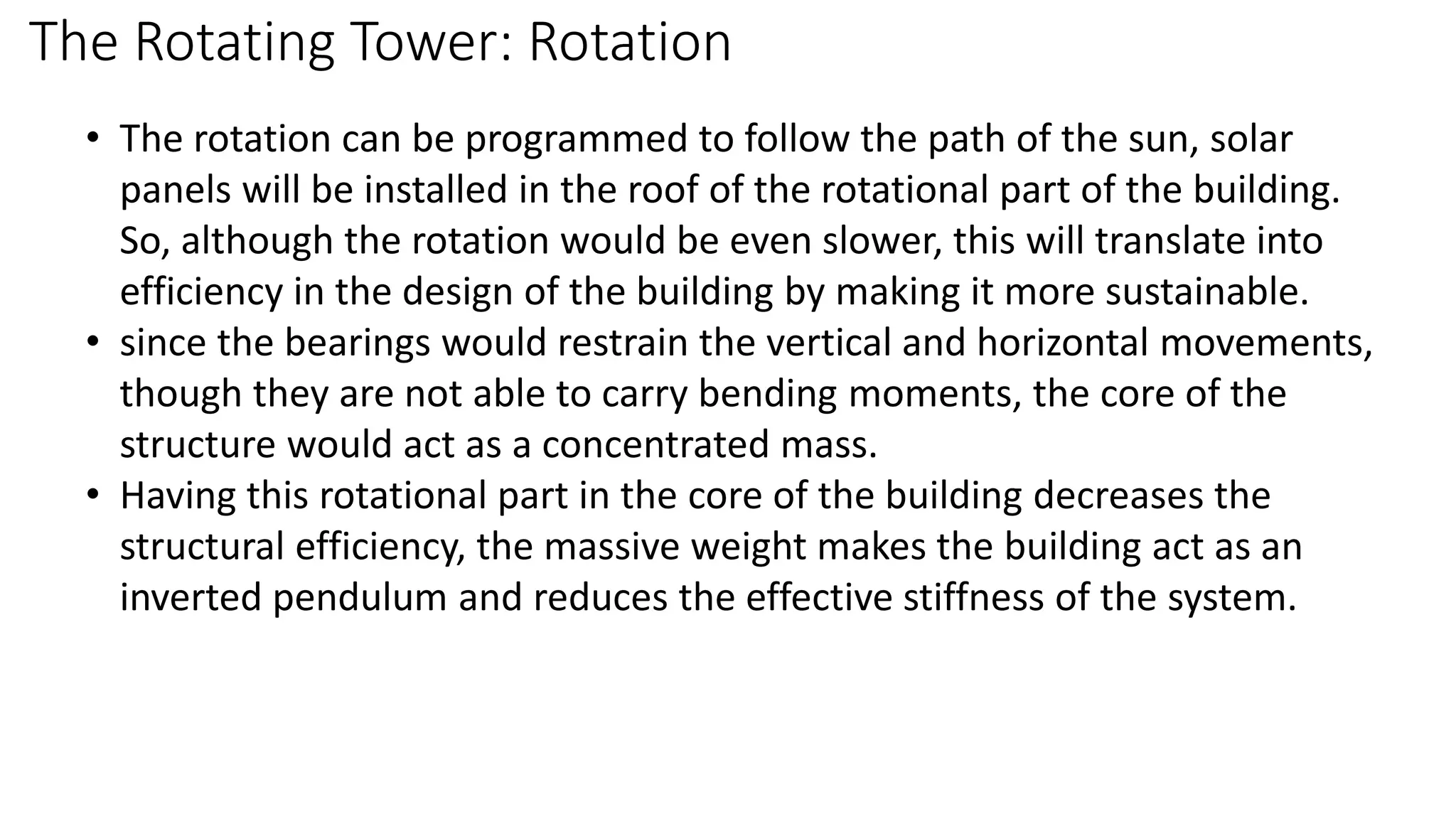 The Rotating Tower: Rotation
• The rotation can be programmed to follow the path of the sun, solar
panels will be installed in the roof of the rotational part of the building.
So, although the rotation would be even slower, this will translate into
efficiency in the design of the building by making it more sustainable.
• since the bearings would restrain the vertical and horizontal movements,
though they are not able to carry bending moments, the core of the
structure would act as a concentrated mass.
• Having this rotational part in the core of the building decreases the
structural efficiency, the massive weight makes the building act as an
inverted pendulum and reduces the effective stiffness of the system.
 
