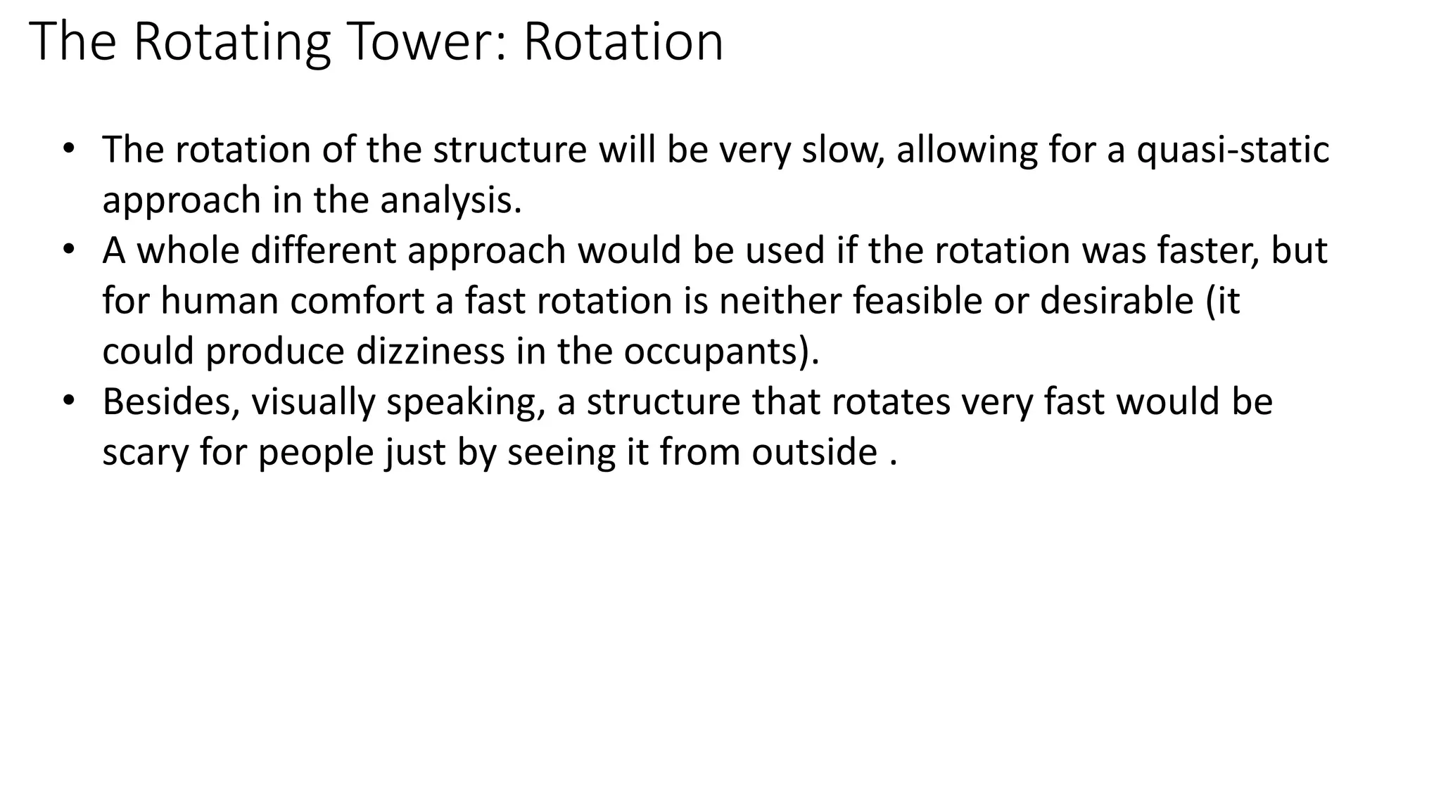 The Rotating Tower: Rotation
• The rotation of the structure will be very slow, allowing for a quasi-static
approach in the analysis.
• A whole different approach would be used if the rotation was faster, but
for human comfort a fast rotation is neither feasible or desirable (it
could produce dizziness in the occupants).
• Besides, visually speaking, a structure that rotates very fast would be
scary for people just by seeing it from outside .
 