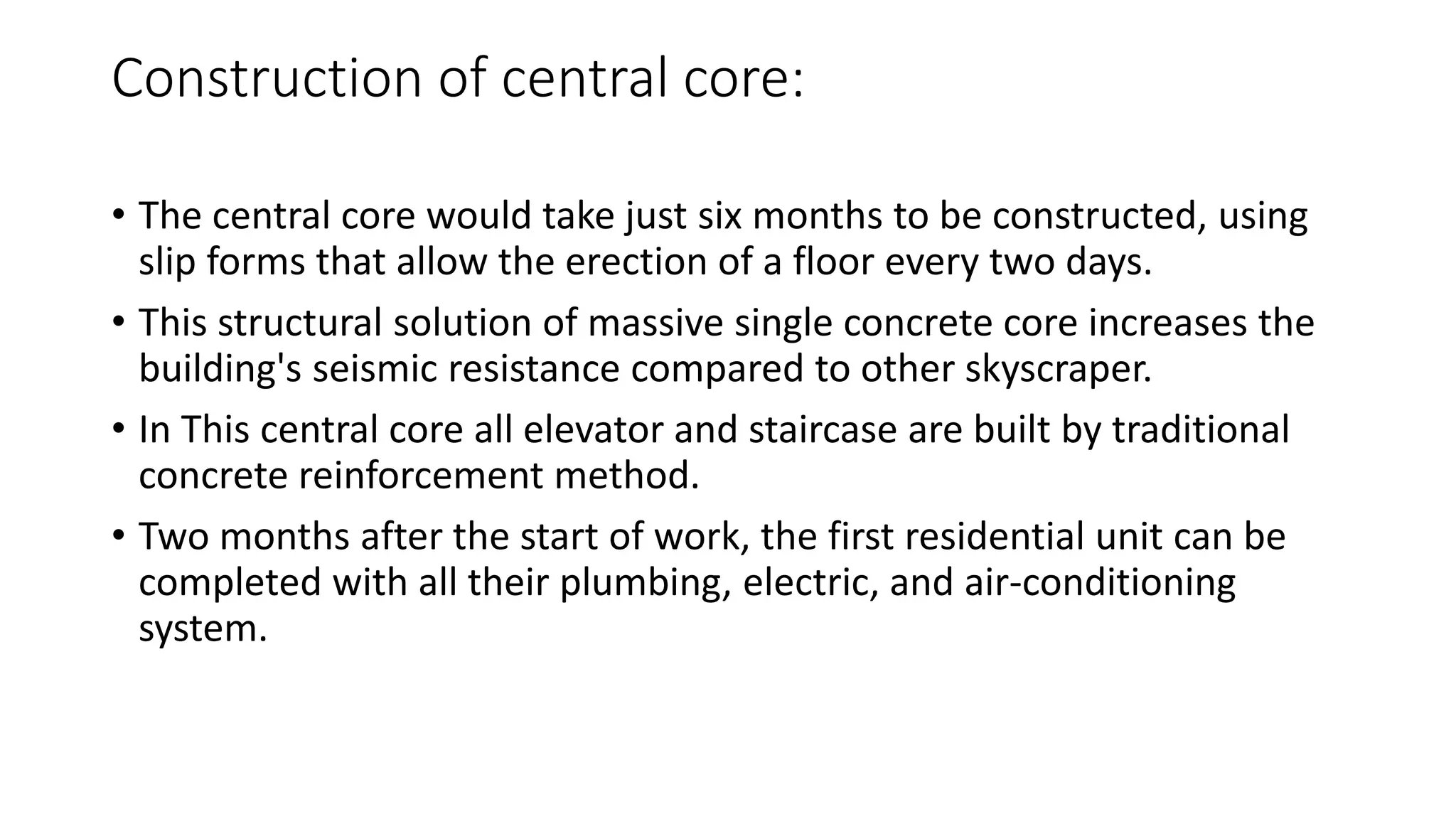 Construction of central core:
• The central core would take just six months to be constructed, using
slip forms that allow the erection of a floor every two days.
• This structural solution of massive single concrete core increases the
building's seismic resistance compared to other skyscraper.
• In This central core all elevator and staircase are built by traditional
concrete reinforcement method.
• Two months after the start of work, the first residential unit can be
completed with all their plumbing, electric, and air-conditioning
system.
 