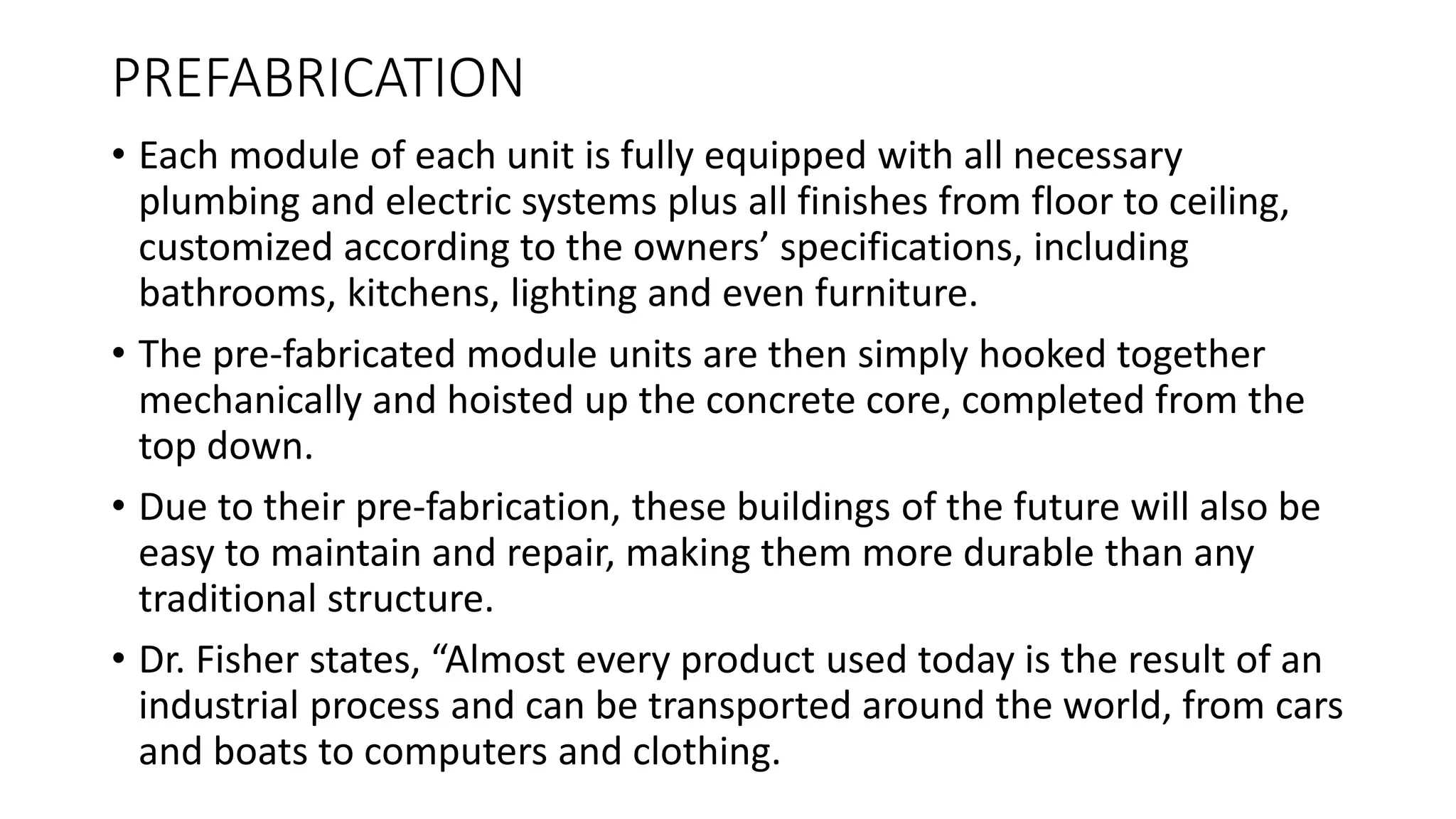 PREFABRICATION
• Each module of each unit is fully equipped with all necessary
plumbing and electric systems plus all finishes from floor to ceiling,
customized according to the owners’ specifications, including
bathrooms, kitchens, lighting and even furniture.
• The pre-fabricated module units are then simply hooked together
mechanically and hoisted up the concrete core, completed from the
top down.
• Due to their pre-fabrication, these buildings of the future will also be
easy to maintain and repair, making them more durable than any
traditional structure.
• Dr. Fisher states, “Almost every product used today is the result of an
industrial process and can be transported around the world, from cars
and boats to computers and clothing.
 