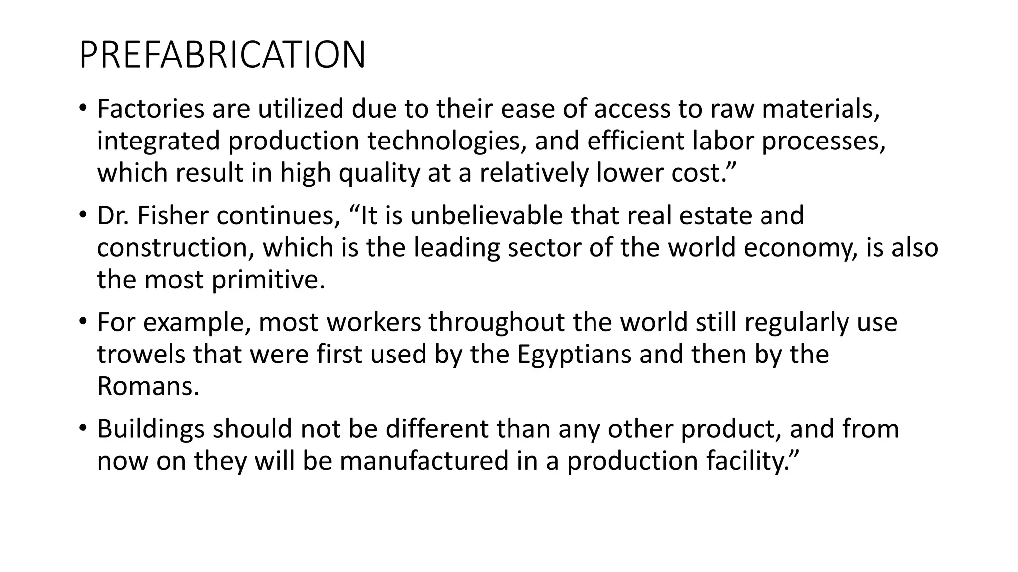PREFABRICATION
• Factories are utilized due to their ease of access to raw materials,
integrated production technologies, and efficient labor processes,
which result in high quality at a relatively lower cost.”
• Dr. Fisher continues, “It is unbelievable that real estate and
construction, which is the leading sector of the world economy, is also
the most primitive.
• For example, most workers throughout the world still regularly use
trowels that were first used by the Egyptians and then by the
Romans.
• Buildings should not be different than any other product, and from
now on they will be manufactured in a production facility.”
 