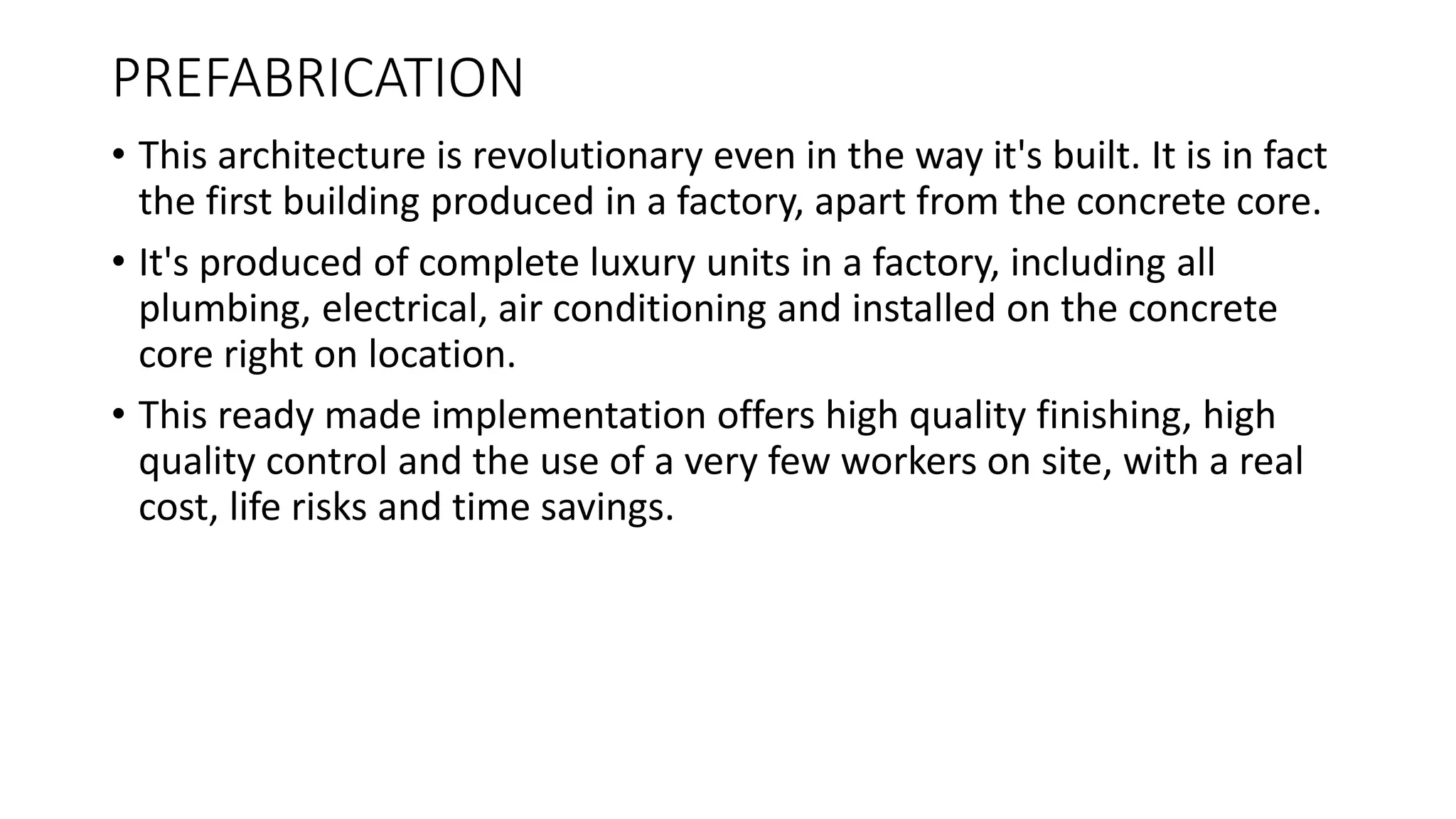 PREFABRICATION
• This architecture is revolutionary even in the way it's built. It is in fact
the first building produced in a factory, apart from the concrete core.
• It's produced of complete luxury units in a factory, including all
plumbing, electrical, air conditioning and installed on the concrete
core right on location.
• This ready made implementation offers high quality finishing, high
quality control and the use of a very few workers on site, with a real
cost, life risks and time savings.
 
