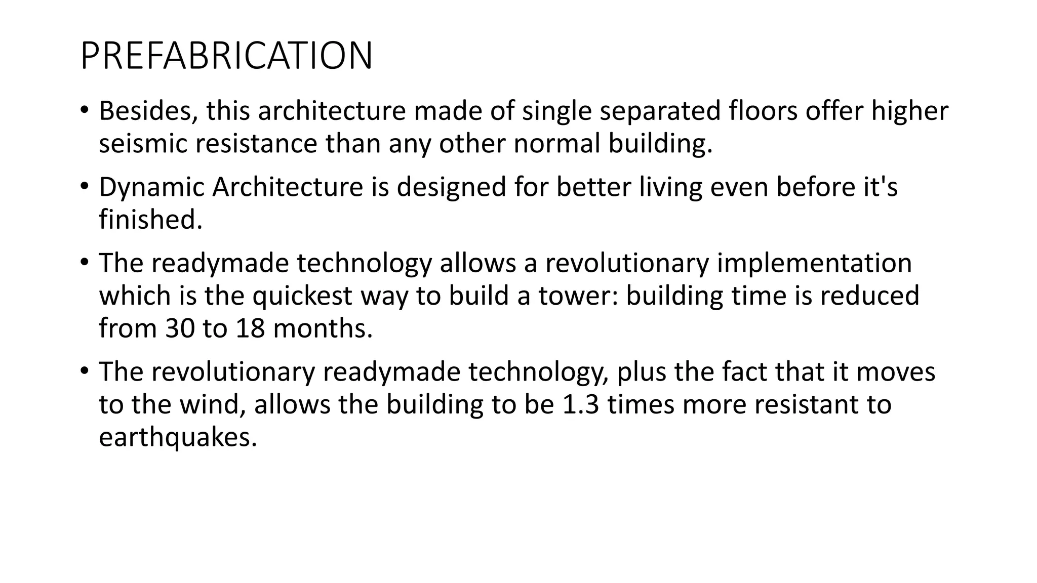 PREFABRICATION
• Besides, this architecture made of single separated floors offer higher
seismic resistance than any other normal building.
• Dynamic Architecture is designed for better living even before it's
finished.
• The readymade technology allows a revolutionary implementation
which is the quickest way to build a tower: building time is reduced
from 30 to 18 months.
• The revolutionary readymade technology, plus the fact that it moves
to the wind, allows the building to be 1.3 times more resistant to
earthquakes.
 