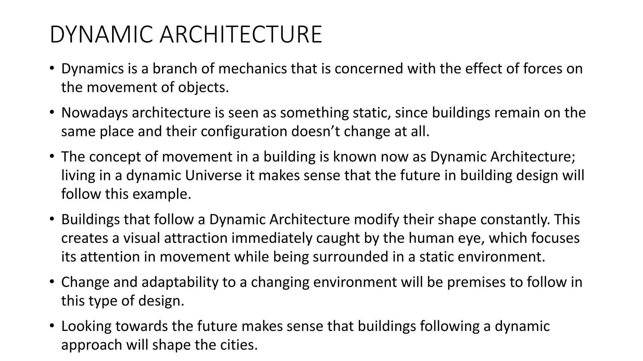 DYNAMIC ARCHITECTURE
• Dynamics is a branch of mechanics that is concerned with the effect of forces on
the movement of objects.
• Nowadays architecture is seen as something static, since buildings remain on the
same place and their configuration doesn’t change at all.
• The concept of movement in a building is known now as Dynamic Architecture;
living in a dynamic Universe it makes sense that the future in building design will
follow this example.
• Buildings that follow a Dynamic Architecture modify their shape constantly. This
creates a visual attraction immediately caught by the human eye, which focuses
its attention in movement while being surrounded in a static environment.
• Change and adaptability to a changing environment will be premises to follow in
this type of design.
• Looking towards the future makes sense that buildings following a dynamic
approach will shape the cities.
 