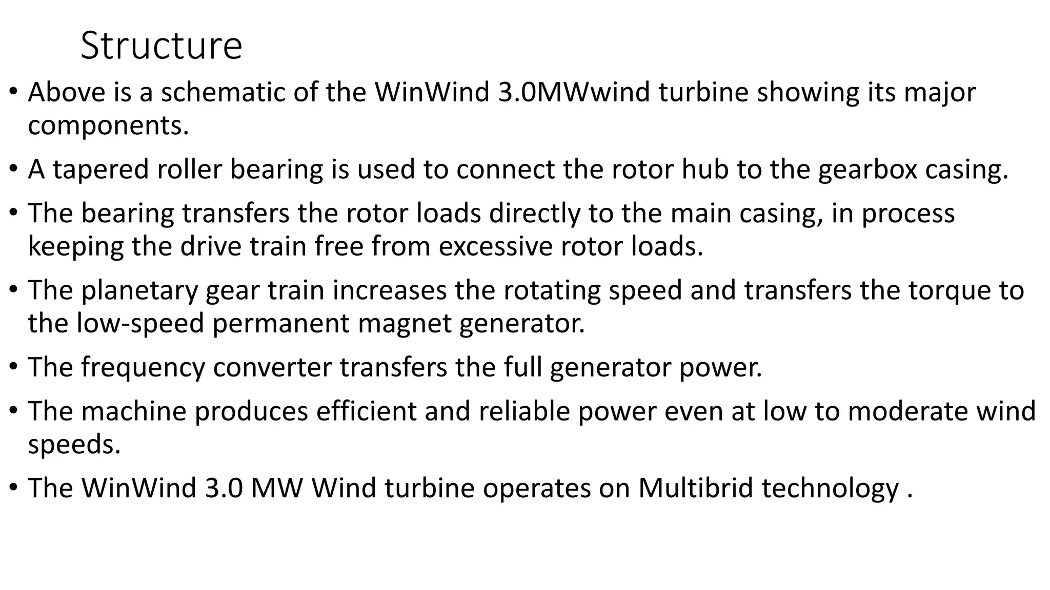 Structure
• Above is a schematic of the WinWind 3.0MWwind turbine showing its major
components.
• A tapered roller bearing is used to connect the rotor hub to the gearbox casing.
• The bearing transfers the rotor loads directly to the main casing, in process
keeping the drive train free from excessive rotor loads.
• The planetary gear train increases the rotating speed and transfers the torque to
the low-speed permanent magnet generator.
• The frequency converter transfers the full generator power.
• The machine produces efficient and reliable power even at low to moderate wind
speeds.
• The WinWind 3.0 MW Wind turbine operates on Multibrid technology .
 