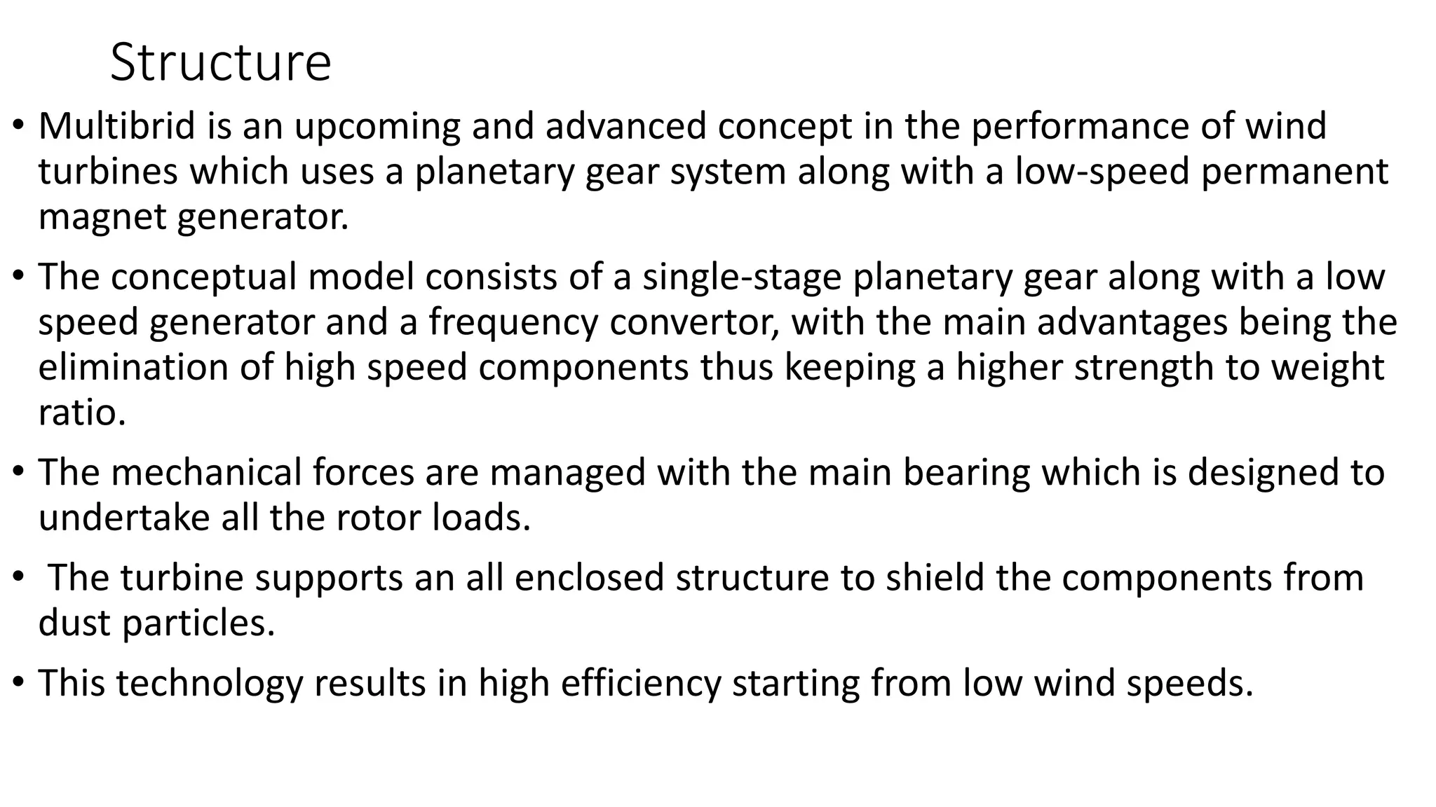 Structure
• Multibrid is an upcoming and advanced concept in the performance of wind
turbines which uses a planetary gear system along with a low-speed permanent
magnet generator.
• The conceptual model consists of a single-stage planetary gear along with a low
speed generator and a frequency convertor, with the main advantages being the
elimination of high speed components thus keeping a higher strength to weight
ratio.
• The mechanical forces are managed with the main bearing which is designed to
undertake all the rotor loads.
• The turbine supports an all enclosed structure to shield the components from
dust particles.
• This technology results in high efficiency starting from low wind speeds.
 