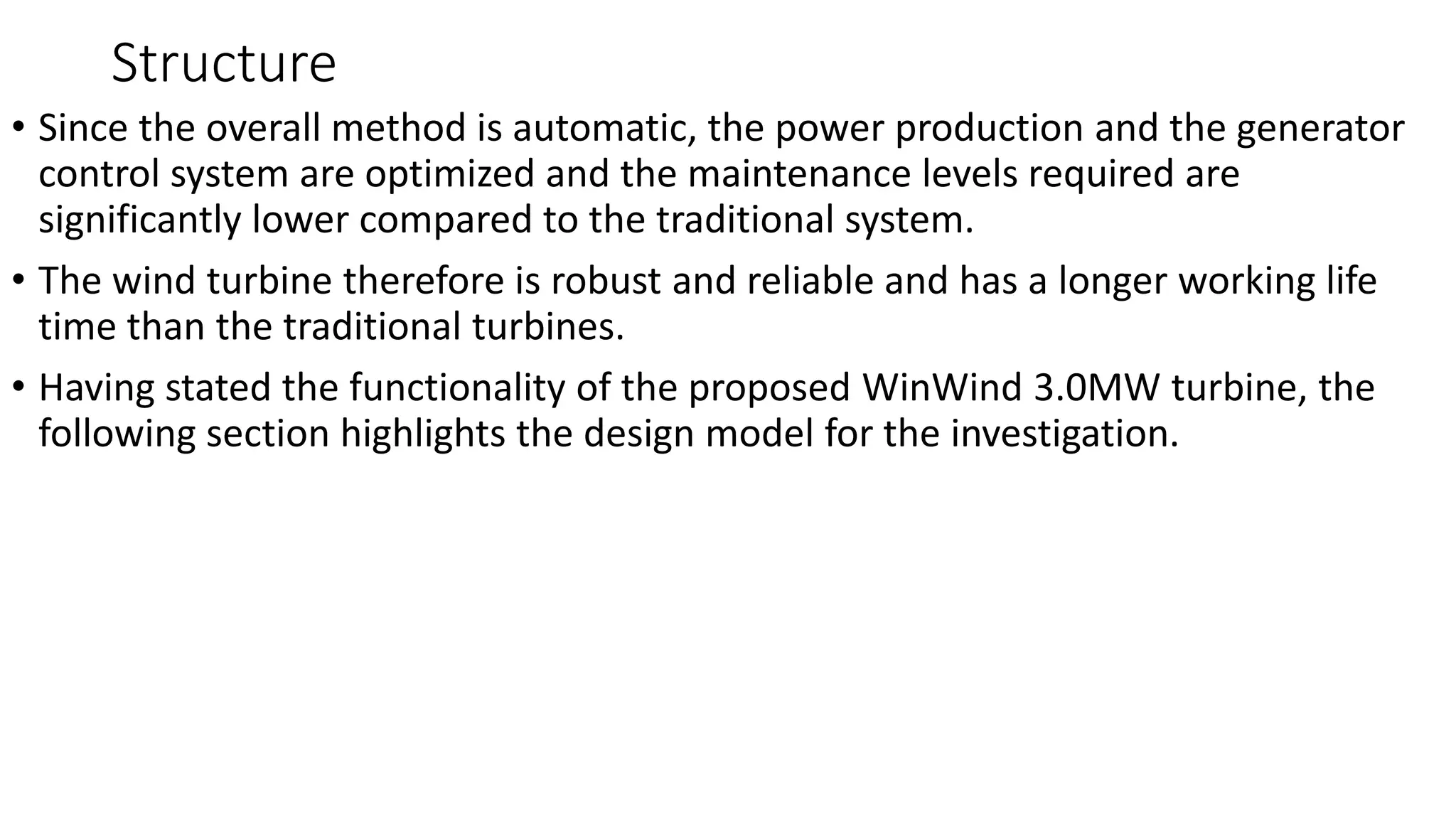 Structure
• Since the overall method is automatic, the power production and the generator
control system are optimized and the maintenance levels required are
significantly lower compared to the traditional system.
• The wind turbine therefore is robust and reliable and has a longer working life
time than the traditional turbines.
• Having stated the functionality of the proposed WinWind 3.0MW turbine, the
following section highlights the design model for the investigation.
 