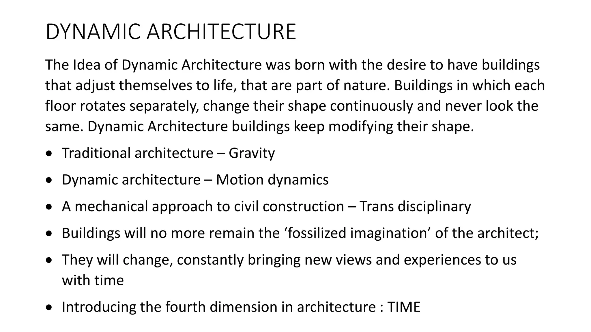DYNAMIC ARCHITECTURE
The Idea of Dynamic Architecture was born with the desire to have buildings
that adjust themselves to life, that are part of nature. Buildings in which each
floor rotates separately, change their shape continuously and never look the
same. Dynamic Architecture buildings keep modifying their shape.
 Traditional architecture – Gravity
 Dynamic architecture – Motion dynamics
 A mechanical approach to civil construction – Trans disciplinary
 Buildings will no more remain the ‘fossilized imagination’ of the architect;
 They will change, constantly bringing new views and experiences to us
with time
 Introducing the fourth dimension in architecture : TIME
 