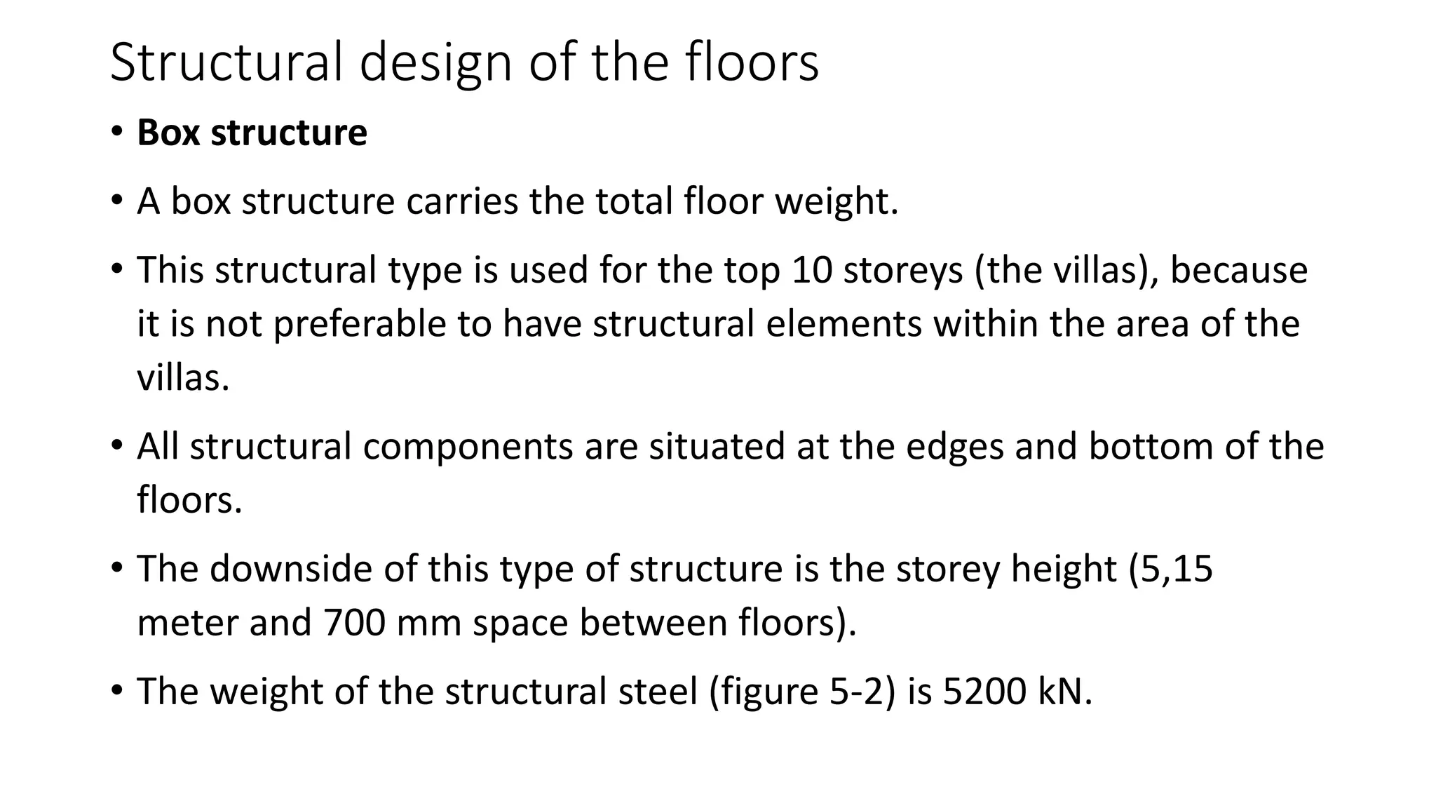Structural design of the floors
• Box structure
• A box structure carries the total floor weight.
• This structural type is used for the top 10 storeys (the villas), because
it is not preferable to have structural elements within the area of the
villas.
• All structural components are situated at the edges and bottom of the
floors.
• The downside of this type of structure is the storey height (5,15
meter and 700 mm space between floors).
• The weight of the structural steel (figure 5-2) is 5200 kN.
 