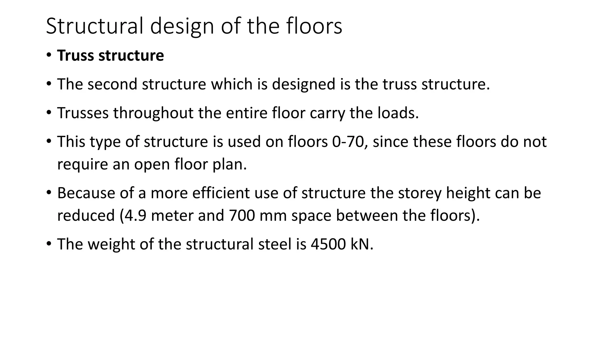 Structural design of the floors
• Truss structure
• The second structure which is designed is the truss structure.
• Trusses throughout the entire floor carry the loads.
• This type of structure is used on floors 0-70, since these floors do not
require an open floor plan.
• Because of a more efficient use of structure the storey height can be
reduced (4.9 meter and 700 mm space between the floors).
• The weight of the structural steel is 4500 kN.
 