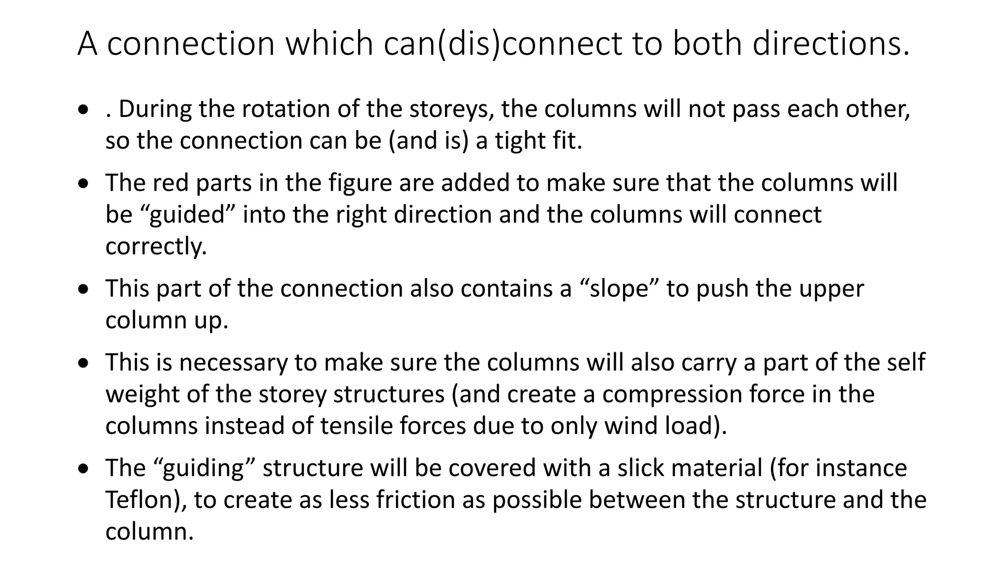 A connection which can(dis)connect to both directions.
 . During the rotation of the storeys, the columns will not pass each other,
so the connection can be (and is) a tight fit.
 The red parts in the figure are added to make sure that the columns will
be “guided” into the right direction and the columns will connect
correctly.
 This part of the connection also contains a “slope” to push the upper
column up.
 This is necessary to make sure the columns will also carry a part of the self
weight of the storey structures (and create a compression force in the
columns instead of tensile forces due to only wind load).
 The “guiding” structure will be covered with a slick material (for instance
Teflon), to create as less friction as possible between the structure and the
column.
 