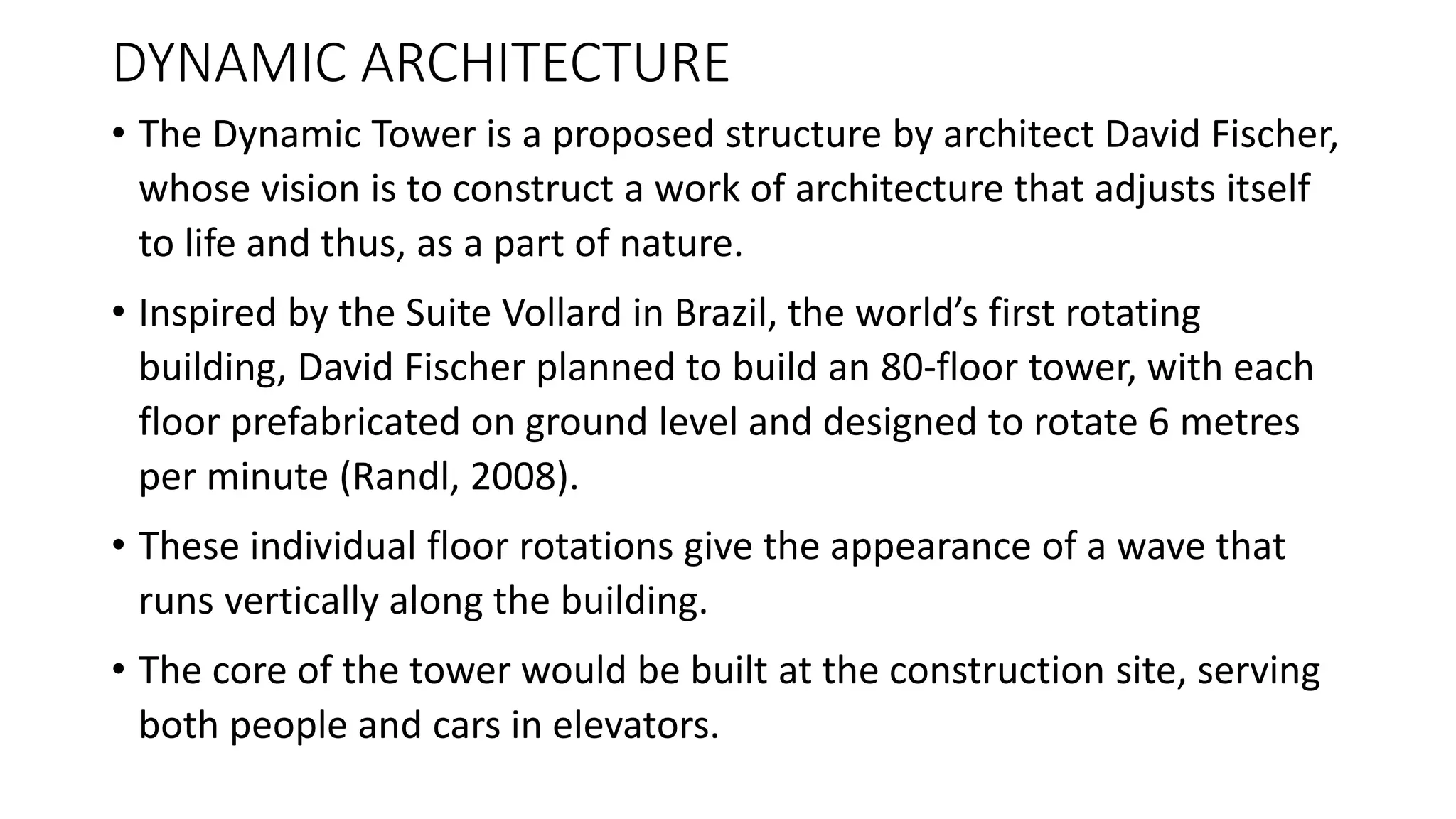 DYNAMIC ARCHITECTURE
• The Dynamic Tower is a proposed structure by architect David Fischer,
whose vision is to construct a work of architecture that adjusts itself
to life and thus, as a part of nature.
• Inspired by the Suite Vollard in Brazil, the world’s first rotating
building, David Fischer planned to build an 80-floor tower, with each
floor prefabricated on ground level and designed to rotate 6 metres
per minute (Randl, 2008).
• These individual floor rotations give the appearance of a wave that
runs vertically along the building.
• The core of the tower would be built at the construction site, serving
both people and cars in elevators.
 