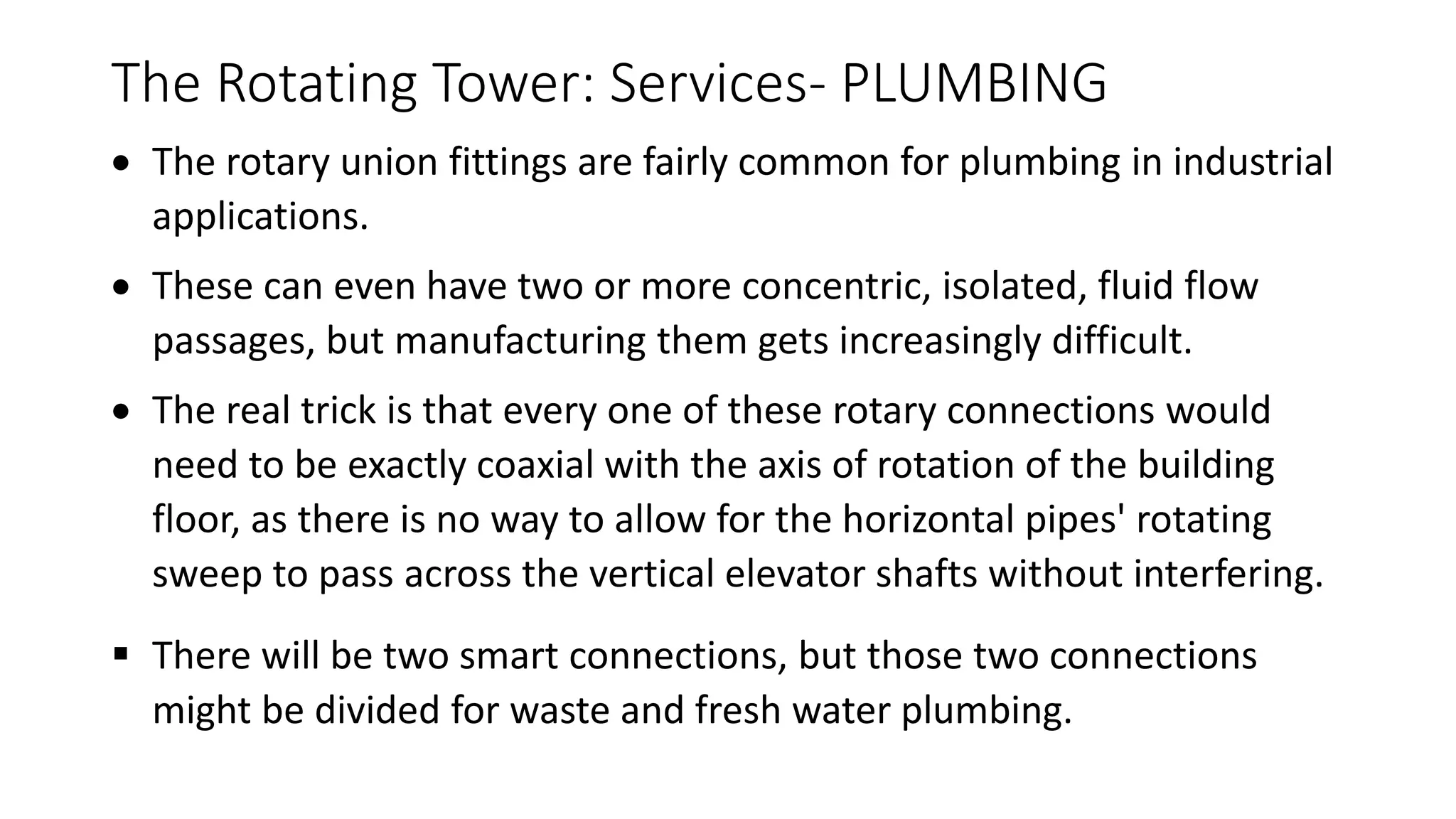 The Rotating Tower: Services- PLUMBING
 The rotary union fittings are fairly common for plumbing in industrial
applications.
 These can even have two or more concentric, isolated, fluid flow
passages, but manufacturing them gets increasingly difficult.
 The real trick is that every one of these rotary connections would
need to be exactly coaxial with the axis of rotation of the building
floor, as there is no way to allow for the horizontal pipes' rotating
sweep to pass across the vertical elevator shafts without interfering.
 There will be two smart connections, but those two connections
might be divided for waste and fresh water plumbing.
 