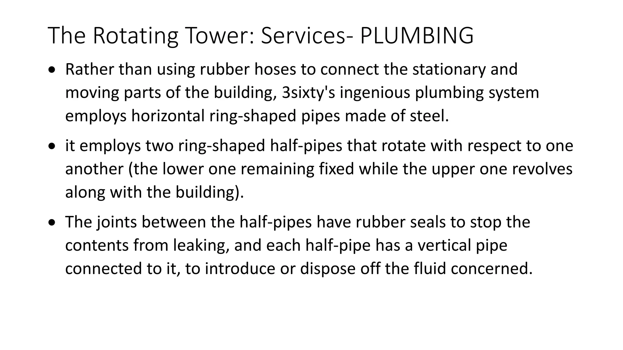 The Rotating Tower: Services- PLUMBING
 Rather than using rubber hoses to connect the stationary and
moving parts of the building, 3sixty's ingenious plumbing system
employs horizontal ring-shaped pipes made of steel.
 it employs two ring-shaped half-pipes that rotate with respect to one
another (the lower one remaining fixed while the upper one revolves
along with the building).
 The joints between the half-pipes have rubber seals to stop the
contents from leaking, and each half-pipe has a vertical pipe
connected to it, to introduce or dispose off the fluid concerned.
 