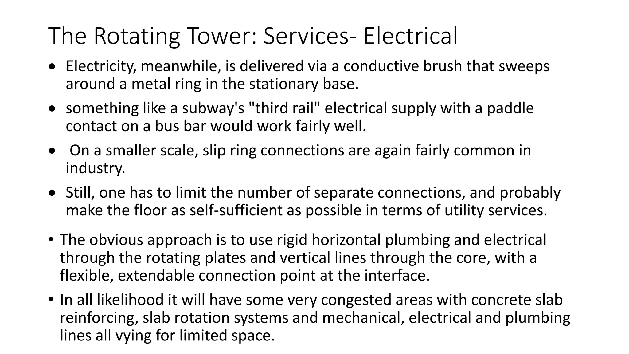 The Rotating Tower: Services- Electrical
 Electricity, meanwhile, is delivered via a conductive brush that sweeps
around a metal ring in the stationary base.
 something like a subway's "third rail" electrical supply with a paddle
contact on a bus bar would work fairly well.
 On a smaller scale, slip ring connections are again fairly common in
industry.
 Still, one has to limit the number of separate connections, and probably
make the floor as self-sufficient as possible in terms of utility services.
• The obvious approach is to use rigid horizontal plumbing and electrical
through the rotating plates and vertical lines through the core, with a
flexible, extendable connection point at the interface.
• In all likelihood it will have some very congested areas with concrete slab
reinforcing, slab rotation systems and mechanical, electrical and plumbing
lines all vying for limited space.
 