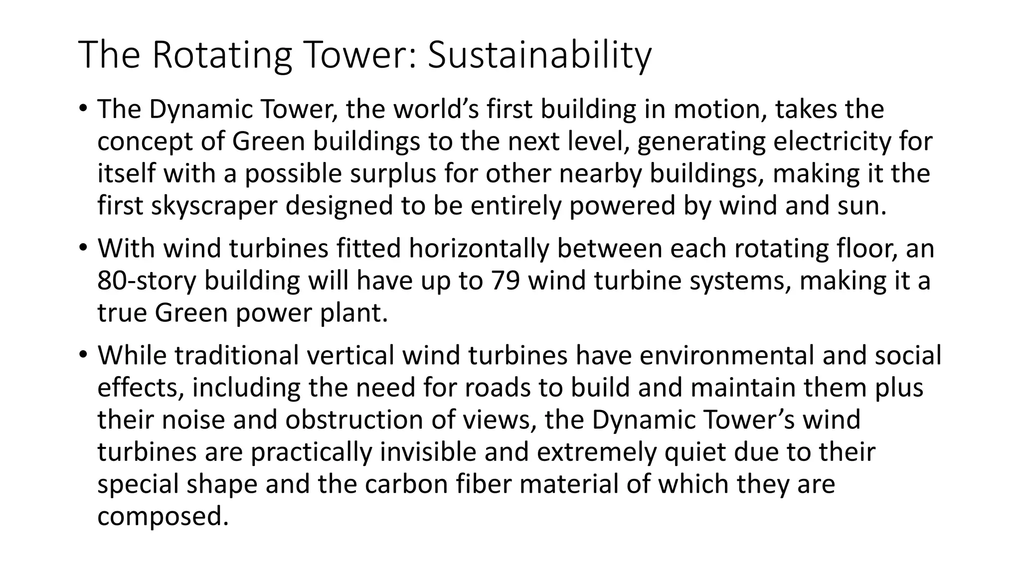 The Rotating Tower: Sustainability
• The Dynamic Tower, the world’s first building in motion, takes the
concept of Green buildings to the next level, generating electricity for
itself with a possible surplus for other nearby buildings, making it the
first skyscraper designed to be entirely powered by wind and sun.
• With wind turbines fitted horizontally between each rotating floor, an
80-story building will have up to 79 wind turbine systems, making it a
true Green power plant.
• While traditional vertical wind turbines have environmental and social
effects, including the need for roads to build and maintain them plus
their noise and obstruction of views, the Dynamic Tower’s wind
turbines are practically invisible and extremely quiet due to their
special shape and the carbon fiber material of which they are
composed.
 