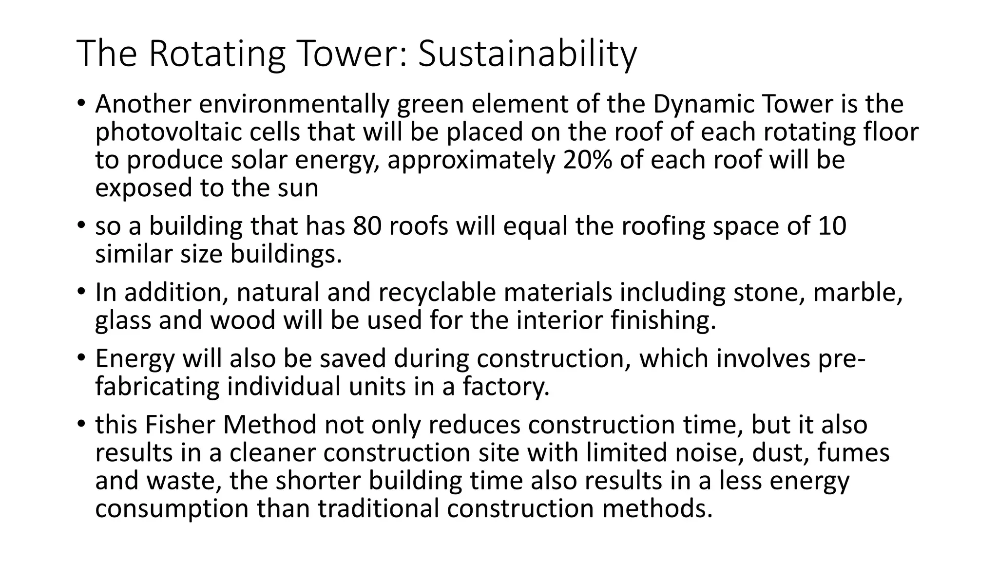 The Rotating Tower: Sustainability
• Another environmentally green element of the Dynamic Tower is the
photovoltaic cells that will be placed on the roof of each rotating floor
to produce solar energy, approximately 20% of each roof will be
exposed to the sun
• so a building that has 80 roofs will equal the roofing space of 10
similar size buildings.
• In addition, natural and recyclable materials including stone, marble,
glass and wood will be used for the interior finishing.
• Energy will also be saved during construction, which involves pre-
fabricating individual units in a factory.
• this Fisher Method not only reduces construction time, but it also
results in a cleaner construction site with limited noise, dust, fumes
and waste, the shorter building time also results in a less energy
consumption than traditional construction methods.
 