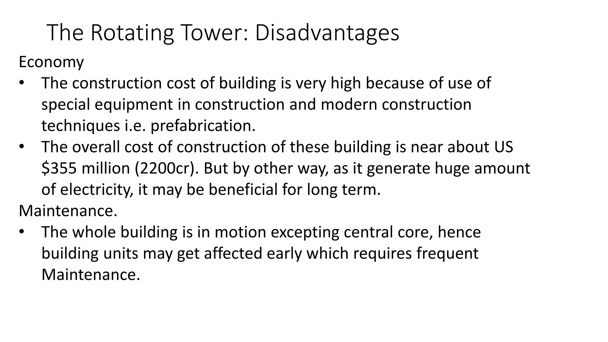 The Rotating Tower: Disadvantages
Economy
• The construction cost of building is very high because of use of
special equipment in construction and modern construction
techniques i.e. prefabrication.
• The overall cost of construction of these building is near about US
$355 million (2200cr). But by other way, as it generate huge amount
of electricity, it may be beneficial for long term.
Maintenance.
• The whole building is in motion excepting central core, hence
building units may get affected early which requires frequent
Maintenance.
 