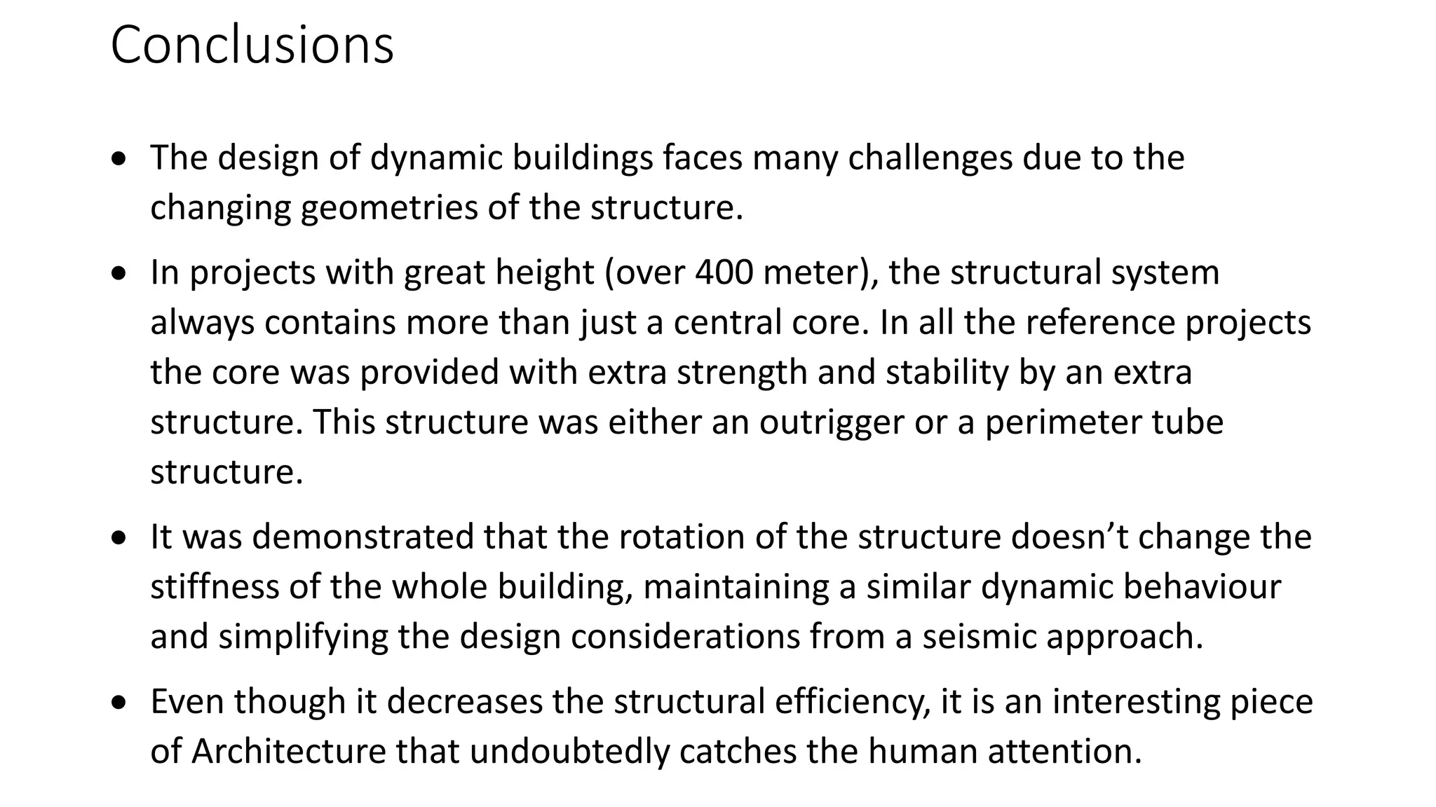 Conclusions
 The design of dynamic buildings faces many challenges due to the
changing geometries of the structure.
 In projects with great height (over 400 meter), the structural system
always contains more than just a central core. In all the reference projects
the core was provided with extra strength and stability by an extra
structure. This structure was either an outrigger or a perimeter tube
structure.
 It was demonstrated that the rotation of the structure doesn’t change the
stiffness of the whole building, maintaining a similar dynamic behaviour
and simplifying the design considerations from a seismic approach.
 Even though it decreases the structural efficiency, it is an interesting piece
of Architecture that undoubtedly catches the human attention.
 