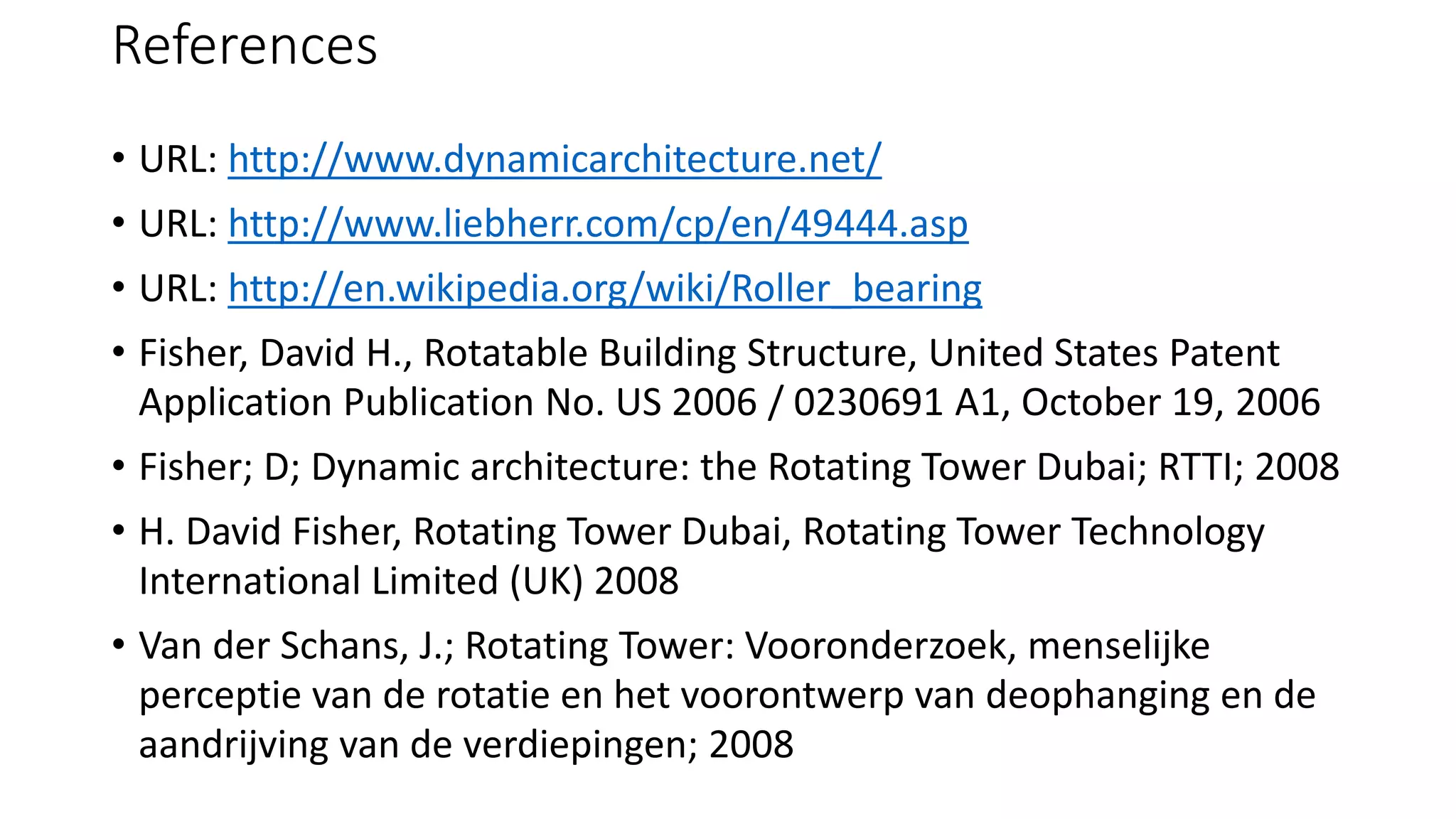 References
• URL: http://www.dynamicarchitecture.net/
• URL: http://www.liebherr.com/cp/en/49444.asp
• URL: http://en.wikipedia.org/wiki/Roller_bearing
• Fisher, David H., Rotatable Building Structure, United States Patent
Application Publication No. US 2006 / 0230691 A1, October 19, 2006
• Fisher; D; Dynamic architecture: the Rotating Tower Dubai; RTTI; 2008
• H. David Fisher, Rotating Tower Dubai, Rotating Tower Technology
International Limited (UK) 2008
• Van der Schans, J.; Rotating Tower: Vooronderzoek, menselijke
perceptie van de rotatie en het voorontwerp van deophanging en de
aandrijving van de verdiepingen; 2008
 