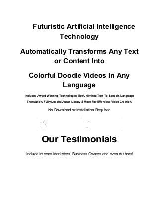 Futuristic Artificial Intelligence
Technology
Automatically Transforms Any Text
or Content Into
Colorful Doodle Videos In Any
Language
Includes Award Winning Technologies like Unlimited Text-To-Speech, Language
Translation, Fully Loaded Asset Library & More For Effortless Video Creation.
No Download or Installation Required
Our Testimonials
Include Internet Marketers, Business Owners and even Authors!
 