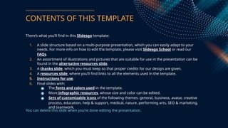 CONTENTS OF THIS TEMPLATE
Theres what youll find in this ݺߣsgo template:
1. A slide structure based on a multi-purpose presentation, which you can easily adapt to your
needs. For more info on how to edit the template, please visit ݺߣsgo School or read our
FAQs.
2. An assortment of illustrations and pictures that are suitable for use in the presentation can be
found in the alternative resources slide.
3. A thanks slide, which you must keep so that proper credits for our design are given.
4. A resources slide, where youll find links to all the elements used in the template.
5. Instructions for use.
6. Final slides with:
 The fonts and colors used in the template.
 More infographic resources, whose size and color can be edited.
 Sets of customizable icons of the following themes: general, business, avatar, creative
process, education, help & support, medical, nature, performing arts, SEO & marketing,
and teamwork.
You can delete this slide when youre done editing the presentation.
 