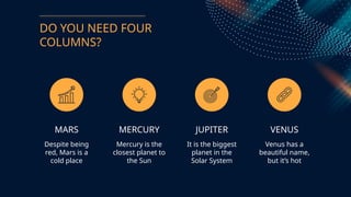 DO YOU NEED FOUR
COLUMNS?
MARS
Despite being
red, Mars is a
cold place
MERCURY
Mercury is the
closest planet to
the Sun
JUPITER
It is the biggest
planet in the
Solar System
VENUS
Venus has a
beautiful name,
but its hot
 
