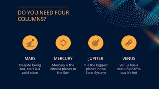 DO YOU NEED FOUR
COLUMNS?
MARS
Despite being
red, Mars is a
cold place
MERCURY
Mercury is the
closest planet to
the Sun
JUPITER
It is the biggest
planet in the
Solar System
VENUS
Venus has a
beautiful name,
but it’s hot
 