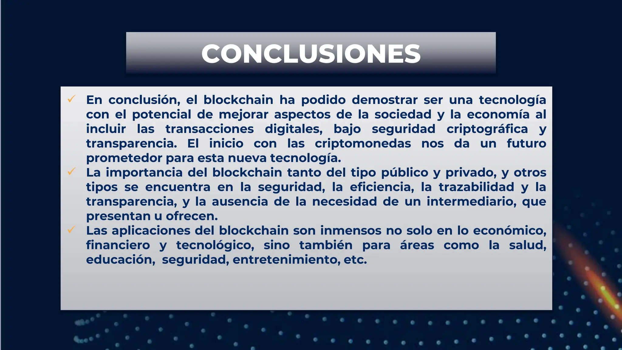  En conclusión, el blockchain ha podido demostrar ser una tecnología
con el potencial de mejorar aspectos de la sociedad y la economía al
incluir las transacciones digitales, bajo seguridad criptográfica y
transparencia. El inicio con las criptomonedas nos da un futuro
prometedor para esta nueva tecnología.
 La importancia del blockchain tanto del tipo público y privado, y otros
tipos se encuentra en la seguridad, la eficiencia, la trazabilidad y la
transparencia, y la ausencia de la necesidad de un intermediario, que
presentan u ofrecen.
 Las aplicaciones del blockchain son inmensos no solo en lo económico,
financiero y tecnológico, sino también para áreas como la salud,
educación, seguridad, entretenimiento, etc.
CONCLUSIONES
 
