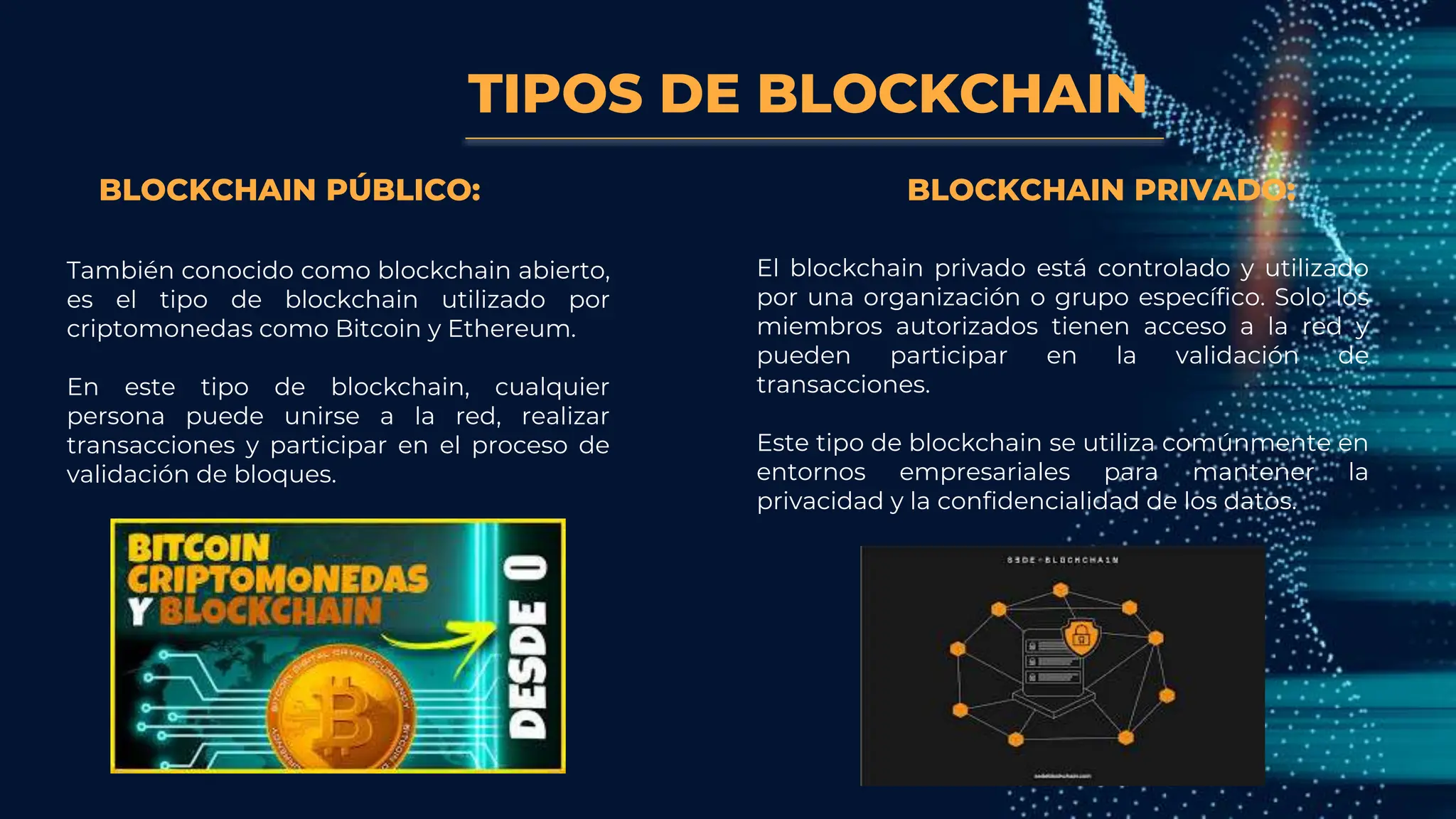TIPOS DE BLOCKCHAIN
También conocido como blockchain abierto,
es el tipo de blockchain utilizado por
criptomonedas como Bitcoin y Ethereum.
En este tipo de blockchain, cualquier
persona puede unirse a la red, realizar
transacciones y participar en el proceso de
validación de bloques.
BLOCKCHAIN PÚBLICO: BLOCKCHAIN PRIVADO:
El blockchain privado está controlado y utilizado
por una organización o grupo específico. Solo los
miembros autorizados tienen acceso a la red y
pueden participar en la validación de
transacciones.
Este tipo de blockchain se utiliza comúnmente en
entornos empresariales para mantener la
privacidad y la confidencialidad de los datos.
 