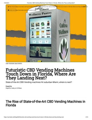 7/25/2021 Futuristic CBD Vending Machines Touch Down in Florida, Where Are They Landing Next?
https://cannabis.net/blog/b2b/futuristic-cbd-vending-machines-touch-down-in-florida-where-are-they-landing-next 2/10
CBD VENDING MACHINES
Futuristic CBD Vending Machines
Touch Down in Florida, Where Are
They Landing Next?
State-of-the-Art CBD Vending machines hit suburban Miami, where is next?
Posted by:

HighChi, today at 12:00am
The Rise of State-of-the-Art CBD Vending Machines in
Florida
 Edit Article (https://cannabis.net/mycannabis/c-blog-entry/update/futuristic-cbd-vending-machines-touch-down-in-florida-where-are-they-landing-next)
 Article List (https://cannabis.net/mycannabis/c-blog)
 