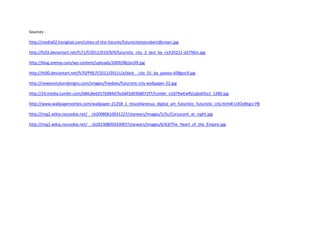 Sources -
http://media02.hongkiat.com/cities-of-the-futures/futurecitytoorobertdbrown.jpg
http://fc03.deviantart.net/fs71/f/2011/019/9/9/futuristic_city_3_test_by_rich35211-d37li6m.jpg
http://blog.zeemp.com/wp-content/uploads/2009/08/pic09.jpg
http://th00.deviantart.net/fs70/PRE/f/2011/031/c/a/dark__city_01_by_paooo-d38goc9.jpg
http://newevolutiondesigns.com/images/freebies/futuristic-city-wallpaper-22.jpg
http://24.media.tumblr.com/684c8ed257b984d7bcbbf3d03b8072f7/tumblr_n1d79wEwRj1qbs6i5o1_1280.jpg
http://www.wallpapervortex.com/wallpaper-21258_1_miscellaneous_digital_art_futuristic_futuristic_city.html#.U3OqNtgU-P8
http://img2.wikia.nocookie.net/__cb20080610031227/starwars/images/5/5c/Coruscant_at_night.jpg
http://img1.wikia.nocookie.net/__cb20130805033007/starwars/images/6/63/The_Heart_of_the_Empire.jpg
 