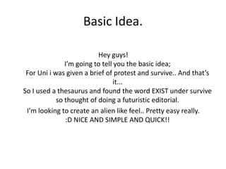 Basic Idea.
Hey guys!
I’m going to tell you the basic idea;
For Uni i was given a brief of protest and survive.. And that’s
it...
So I used a thesaurus and found the word EXIST under survive
so thought of doing a futuristic editorial.
I’m looking to create an alien like feel.. Pretty easy really.
:D NICE AND SIMPLE AND QUICK!!

 