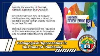 Pedagogical Approaches in
this time of Pandemic
Identify the meaning of Context,
Content, Cognition and Character.
Determine ways on how to innovate
teaching-learning experience based on
equitable access to High Quality Teaching
In the New Normal
Develop understanding on the requisites
of Curriculum Approaches in Innovation
and Research-based teaching practice.
 