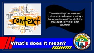 What’s does it mean?
The surroundings, circumstances,
environment, background or settings
that determine, specify, or clarify the
meaning of an event or other
occurrence
 