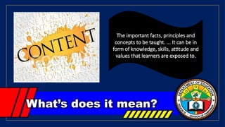 What’s does it mean?
The important facts, principles and
concepts to be taught. ... It can be in
form of knowledge, skills, attitude and
values that learners are exposed to.
 