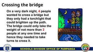 On a very dark night, 4 people
wanted to cross a bridge but
they only had a torchlight that
could brighten up the path.
The bridge could only take the
weight of not more than 2
people at any one time and
hence they needed to take
turns to cross it.
Crossing the bridge
SCHOOLS DIVISION OFFICE OF PAMPANGA
 