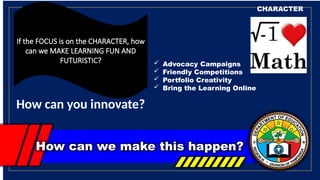 How can we make this happen?
CHARACTER
If the FOCUS is on the CHARACTER, how
can we MAKE LEARNING FUN AND
FUTURISTIC?
How can you innovate?
 Advocacy Campaigns
 Friendly Competitions
 Portfolio Creativity
 Bring the Learning Online
 
