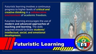 .
Futuristic Learning
Futuristic learning involves a continuous
progress to higher levels of critical and
creative thinking in a collaborative
environment of academic freedom.
Futuristic learning encourages the use of
modern and advanced approaches of
teaching and learning. The skills
acquired should facilitate students’
intellectual, social, and emotional
development.
 