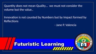Futuristic Learning
Quantity does not mean Quality… we must not consider the
volume but the value..
Innovation is not counted by Numbers but by Impact formed by
Reflections
- Jane P. Valencia
 