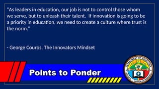 Points to Ponder
“As leaders in education, our job is not to control those whom
we serve, but to unleash their talent. If innovation is going to be
a priority in education, we need to create a culture where trust is
the norm.”
- George Couros, The Innovators Mindset
 