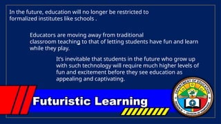 Futuristic Learning
In the future, education will no longer be restricted to
formalized institutes like schools .
Educators are moving away from traditional
classroom teaching to that of letting students have fun and learn
while they play.
It’s inevitable that students in the future who grow up
with such technology will require much higher levels of
fun and excitement before they see education as
appealing and captivating.
 